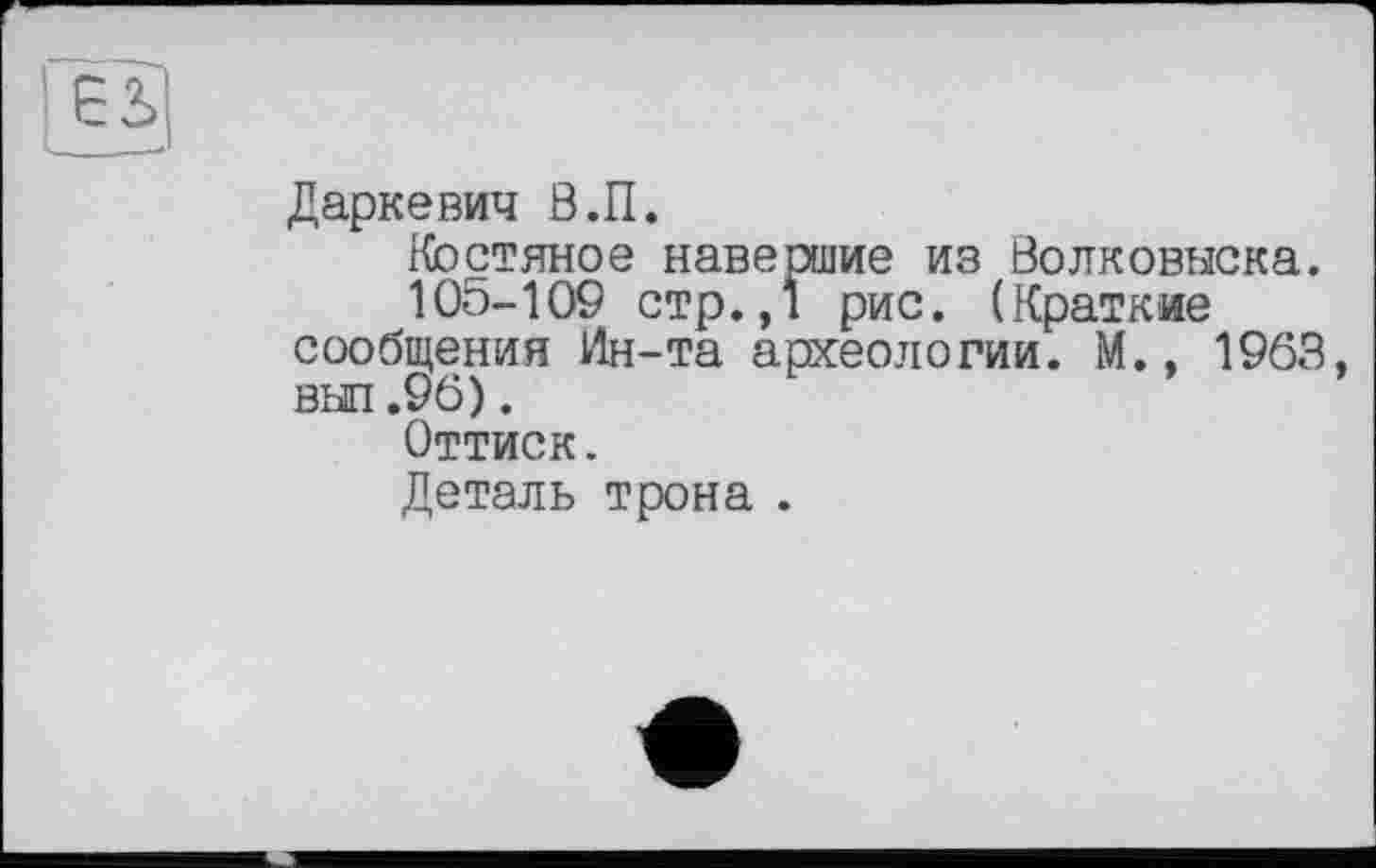 ﻿єь|
Даркевич В.П.
Костяное навершие из Волковыска.
105-109 стр.,1 рис. (Краткие сообщения Ин-та археологии. М., 1963, выл.96).
Оттиск.
Деталь трона .